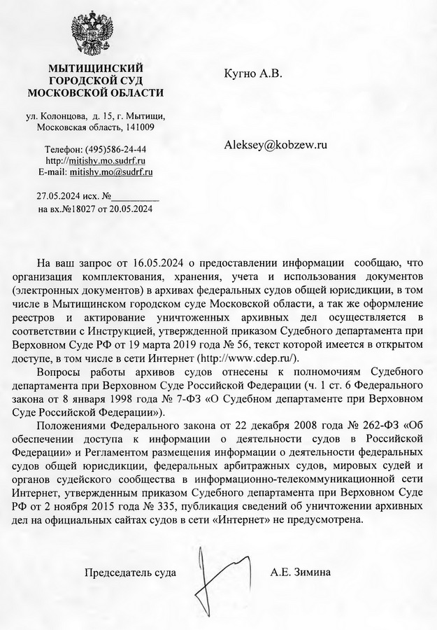 мытищинский ГОРОДСКОЙ СУД МОСКОВСКОЙ ОБЛАСТИ ул. Колонцова, д. 15, г. Мытищи, Московская область, 141009 Телефон: (495)586-24-44 http: // mitishv.mo.sudrf. ru E-mail: mitishv.mo@sudrf. ru Кугно А.В. Aleksey@kobzew. ru 27.05.2024 исх. на вх.№ 18027 от 20.05.2024 На ваш запрос от 16.05.2024 о предоставлении информации сообщаю, что организация комплектования, хранения, учета и использования документов (электронных документов) в архивах федеральных судов общей юрисдикции, в том числе в Мытищинском городском суде Московской области, а так же оформление реестров и актирование уничтоженных архивных дел осуществляется в соответствии с Инструкцией, утвержденной приказом Судебного департамента при Верховном Суде РФ от 19 марта 2019 года № 56, текст которой имеется в открытом доступе, в том числе в сети Интернет (http: // www.cdep. ru). Вопросы работы архивов судов отнесены к полномочиям Судебного департамента при Верховном Суде Российской Федерации (ч. 1 ст. 6 Федерального закона от 8 января 1998 года № 7-ФЗ «О Судебном департаменте при Верховном Суде Российской Федерации»). Положениями Федерального закона от 22 декабря 2008 года № 262-ФЗ «Об обеспечении доступа к информации о деятельности судов в Российской Федерации» и Регламентом размещения информации о деятельности федеральных судов общей юрисдикции, федеральных арбитражных судов, мировых судей и органов судейского сообщества в информационно-телекоммуникационной сети Интернет, утвержденным приказом Судебного департамента при Верховном Суде РФ от 2 ноября 2015 года № 335, публикация сведений об уничтожении архивных дел на официальных сайтах судов в сети «Интернет» не предусмотрена. Председатель суда А.Е. Зимина