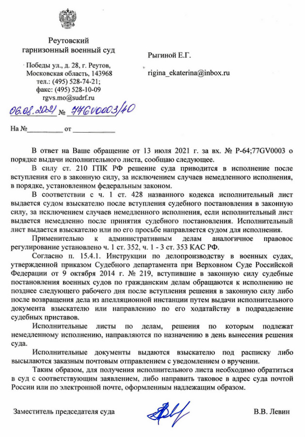 Реутовский гарнизонный военный суд Победы ул., д. 28, г. Реутов, Московская область, 143968 тел.: (495) 528-74-21; факс: (495) 528-10-09 rgvs.mo@sudrf.ru 06.08.2021 № 9461оооз/10 В ответ на Ваше обращение от 13 июля 2021 г. за вх. № Р-64;77GV0003 о порядке выдачи исполнительного листа, сообщаю следующее. В силу ст. 210 ГПК РФ решение суда приводится в исполнение после вступления его в законную силу, за исключением случаев немедленного исполнения, в порядке, установленном федеральным законом. В соответствии с ч. 1 ст. 428 названного кодекса исполнительный лист выдается судом взыскателю после вступления судебного постановления в законную силу, за исключением случаев немедленного исполнения, если исполнительный лист выдается немедленно после принятия судебного постановления. Исполнительный лист выдается взыскателю или по его просьбе направляется судом для исполнения. Применительно к административным делам аналогичное правовое регулирование установлено ч. 1 ст. 352, ч. 1 - 3 ст. 353 КАС РФ. Согласно п. 15.4.1. Инструкции по делопроизводству в военных судах, утвержденной приказом Судебного департамента при Верховном Суде Российской Федерации от 9 октября 2014 г. № 219, вступившие в законную силу судебные постановления военных судов по гражданским делам обращаются к исполнению не позднее следующего рабочего дня после вступления решения в законную силу либо после возвращения дела из апелляционной инстанции путем выдачи исполнительного документа взыскателю или направлению по его ходатайству в подразделение судебных приставов. Исполнительные листы по делам, решения по которым подлежат немедленному исполнению, направляются по назначению в день вынесения решения суда. Исполнительные документы выдаются взыскателю под расписку либо высылаются заказным почтовым отправлением с уведомлением о вручении. Таким образом, для получения исполнительного листа необходимо обратиться в суд с соответствующим заявлением, либо направить таковое в адрес суда почтой России или по электронной почте, оформленным надлежащим образом. Заместитель председателя суда В.В. Левин