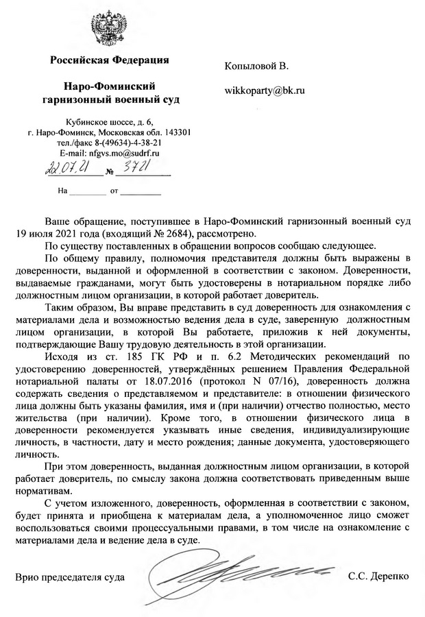 Российская Федерация Наро-Фоминский гарнизонный военный суд Кубинское шоссе, д. 6, г. Наро-Фоминск, Московская обл. 143301 тел./факс 8-(49634)-4-38-21 E-mail: nfgvs.mo@sudrf.ru 22.07.21 No 3721 Ваше обращение, поступившее в Наро-Фоминский гарнизонный военный суд 19 июля 2021 года (входящий № 2684), рассмотрено. По существу поставленных в обращении вопросов сообщаю следующее. По общему правилу, полномочия представителя должны быть выражены в доверенности, выданной и оформленной в соответствии с законом. Доверенности, выдаваемые гражданами, могут быть удостоверены в нотариальном порядке либо должностным лицом организации, в которой работает доверитель. Таким образом, Вы вправе представить в суд доверенность для ознакомления с материалами дела и возможностью ведения дела в суде, заверенную должностным лицом организации, в которой Вы работаете, приложив к ней документы, подтверждающие Вашу трудовую деятельность в этой организации. Исходя из ст. 185 ГК РФ и п. 6.2 Методических рекомендаций по удостоверению доверенностей, утверждённых решением Правления Федеральной нотариальной палаты от 18.07.2016 (протокол № 07/16), доверенность должна содержать сведения о представляемом и представителе: в отношении физического лица должны быть указаны фамилия, имя и (при наличии) отчество полностью, место жительства (при наличии). Кроме того, в отношении физического лица в доверенности рекомендуется указывать иные сведения, индивидуализирующие личность, в частности, дату и место рождения; данные документа, удостоверяющего личность. При этом доверенность, выданная должностным лицом организации, в которой работает доверитель, по смыслу закона должна соответствовать приведенным выше нормативам. С учетом изложенного, доверенность, оформленная в соответствии с законом, будет принята и приобщена к материалам дела, а уполномоченное лицо сможет воспользоваться своими процессуальными правами, в том числе на ознакомление с материалами дела и ведение дела в суде. Врио председателя суда Старосветская Екатерина Олеговна 8(496) 344 38 21 С.С. Дерепко