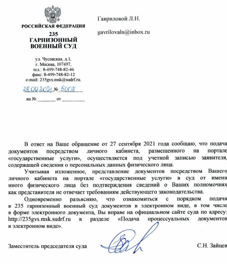РОССИЙСКАЯ ФЕДЕРАЦИЯ 235 ГАРНИЗОННЫЙ ВОЕННЫЙ СУД ул. Чусовская, д. 1, г. Москва, 107497. тел .: 8-499-748-82-46 факс: 8-499-748-82-12 e-mail: 235gvs.msk@sudrf.ru. 28.09.2021 Nº 5008 В ответ на Ваше обращение от 27 сентября 2021 года сообщаю, что подача документов посредством личного кабинета, размещенного на портале «государственные услуги», осуществляется под учетной записью заявителя, содержащей сведения о персональных данных физического лица. Учитывая изложенное, представление документов посредством Вашего личного кабинета на портале «государственные услуги» в суд от имени иного физического лица без подтверждения сведений о Ваших полномочиях как представителя не отвечает требованиям действующего законодательства. Одновременно разъясняю, что ознакомиться с порядком подачи в 235 гарнизонный военный суд документов в электронном виде, в том числе в форме электронного документа, Вы вправе на официальном сайте суда по адресу: http: //235gvs. msk.sudrf.ru в разделе «Подача процессуальных документов в электронном виде». Заместитель председателя суда С.Н. Зайцев